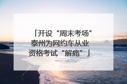 开设“周末考场” 泰州为网约车从业资格考试“解痛”