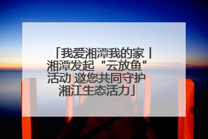 我爱湘潭我的家丨湘潭发起“云放鱼”活动 邀您共同守护湘江生态活力