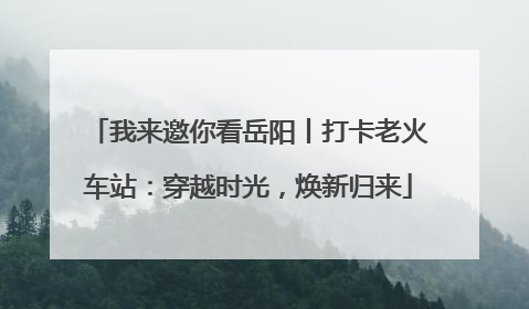 我来邀你看岳阳丨打卡老火车站：穿越时光，焕新归来