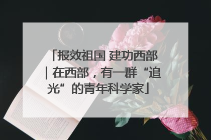 报效祖国 建功西部｜在西部，有一群“追光”的青年科学家