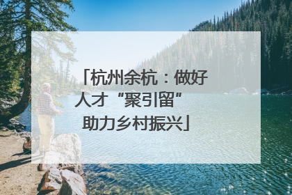 杭州余杭：做好人才“聚引留” 助力乡村振兴