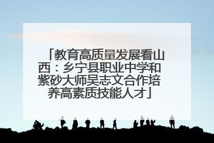 教育高质量发展看山西：乡宁县职业中学和紫砂大师吴志文合作培养高素质技能人才