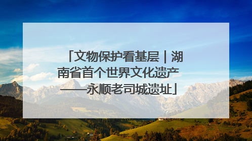文物保护看基层｜湖南省首个世界文化遗产——永顺老司城遗址