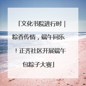 文化书院进行时｜粽香传情，端午同乐！正齐社区开展端午包粽子大赛