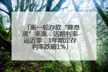 新一轮存款“降息潮”来袭：活期利率逼近零，1年期定存利率跌破1%