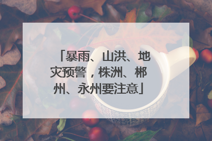 暴雨、山洪、地灾预警，株洲、郴州、永州要注意