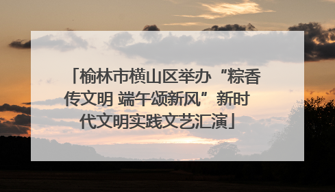榆林市横山区举办“粽香传文明 端午颂新风”新时代文明实践文艺汇演
