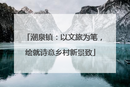 潮泉镇：以文旅为笔，绘就诗意乡村新景致