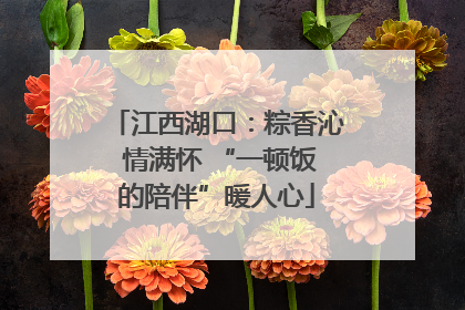 江西湖口：粽香沁 情满怀 “一顿饭的陪伴”暖人心