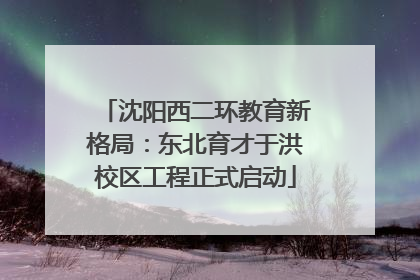 沈阳西二环教育新格局：东北育才于洪校区工程正式启动