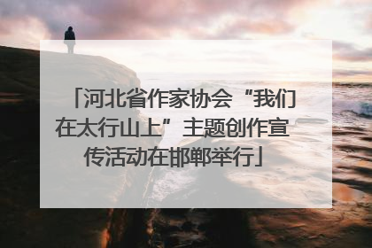 河北省作家协会“我们在太行山上”主题创作宣传活动在邯郸举行