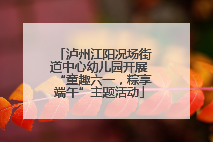 泸州江阳况场街道中心幼儿园开展“童趣六一，粽享端午”主题活动