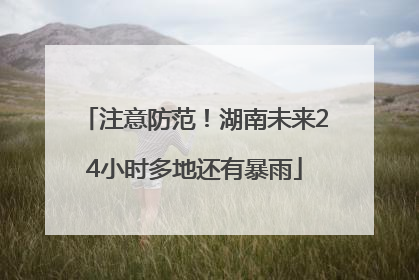注意防范！湖南未来24小时多地还有暴雨