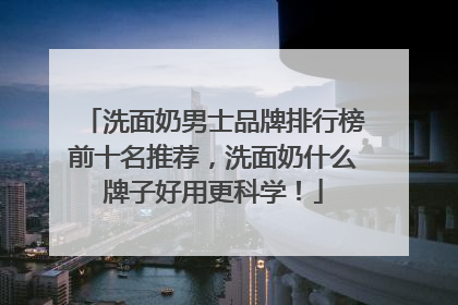 洗面奶男士品牌排行榜前十名推荐，洗面奶什么牌子好用更科学！