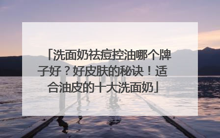 洗面奶祛痘控油哪个牌子好？好皮肤的秘诀！适合油皮的十大洗面奶
