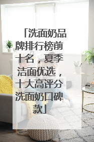洗面奶品牌排行榜前十名，夏季洁面优选，十大高评分洗面奶口碑款