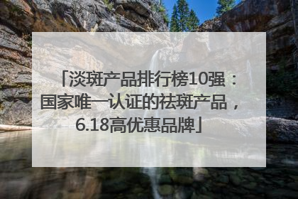 淡斑产品排行榜10强：国家唯一认证的祛斑产品，6.18高优惠品牌