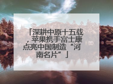 深耕中原十五载，苹果携手富士康点亮中国制造“河南名片”