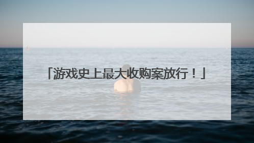 游戏史上最大收购案放行！