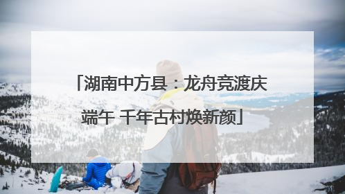 湖南中方县：龙舟竞渡庆端午 千年古村焕新颜