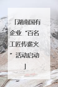 湖南国有企业“百名工匠传薪火”活动启动