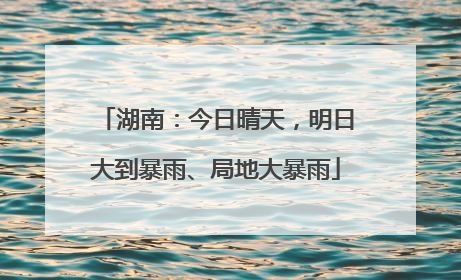 湖南：今日晴天，明日大到暴雨、局地大暴雨
