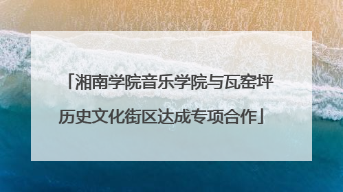 湘南学院音乐学院与瓦窑坪历史文化街区达成专项合作