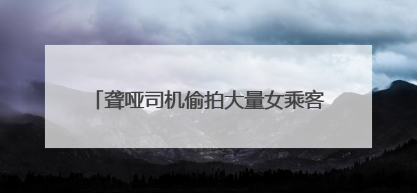 聋哑司机偷拍大量女乘客视频，并配低俗文字发网上，滴滴：将核实处理
