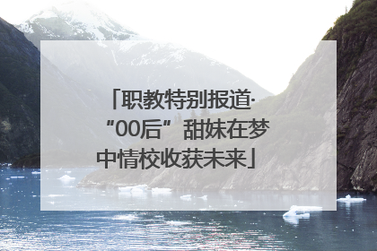 职教特别报道· “00后”甜妹在梦中情校收获未来