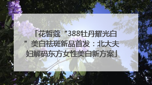 花皙蔻“388牡丹耀光白”美白祛斑新品首发：北大夫妇解码东方女性美白新方案