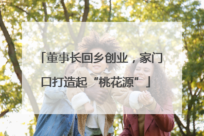 董事长回乡创业，家门口打造起“桃花源”