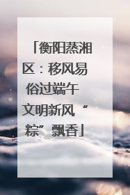 衡阳蒸湘区：移风易俗过端午 文明新风“粽”飘香