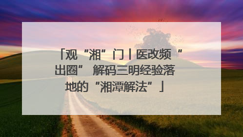 观“湘”门丨医改频“出圈” 解码三明经验落地的“湘潭解法”