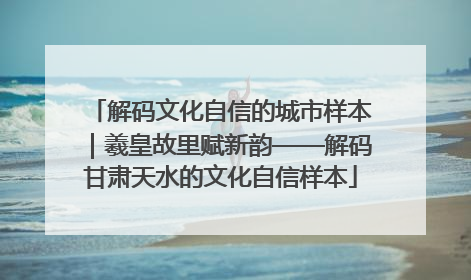 解码文化自信的城市样本｜羲皇故里赋新韵——解码甘肃天水的文化自信样本