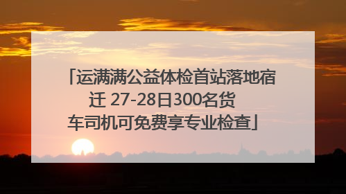 运满满公益体检首站落地宿迁 27-28日300名货车司机可免费享专业检查