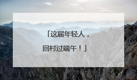 这届年轻人，回村过端午！