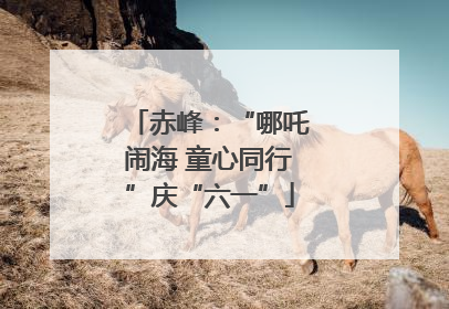 赤峰：“哪吒闹海 童心同行”庆“六一”