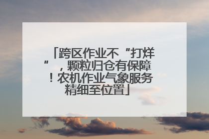 跨区作业不“打烊”，颗粒归仓有保障！农机作业气象服务精细至位置
