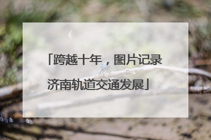 跨越十年，图片记录济南轨道交通发展