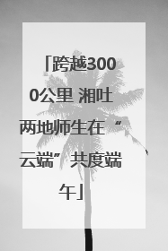 跨越3000公里 湘吐两地师生在“云端”共度端午