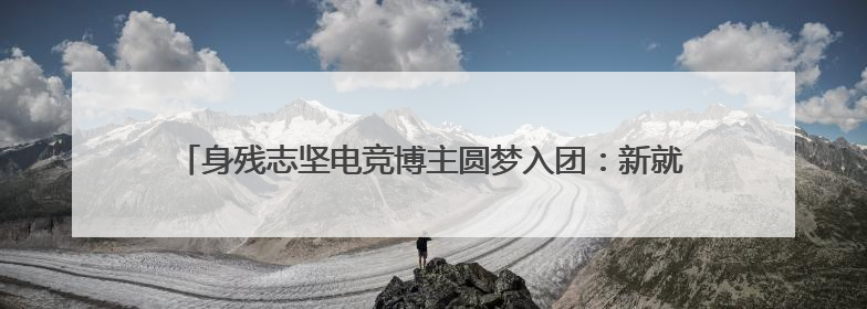 身残志坚电竞博主圆梦入团：新就业群体在共青团找到“成长坐标”