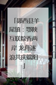 郧西县羊尾镇：鄂陕互联粽香两岸 龙舟逐浪共庆端阳