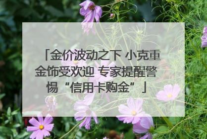 金价波动之下 小克重金饰受欢迎 专家提醒警惕“信用卡购金”