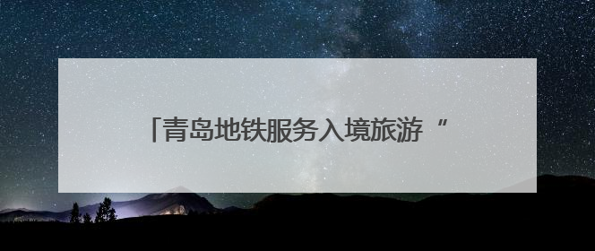 青岛地铁服务入境旅游“三件套”：服务多语化、支付无感化、体验本土化