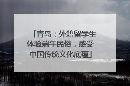 青岛：外籍留学生体验端午民俗，感受中国传统文化底蕴