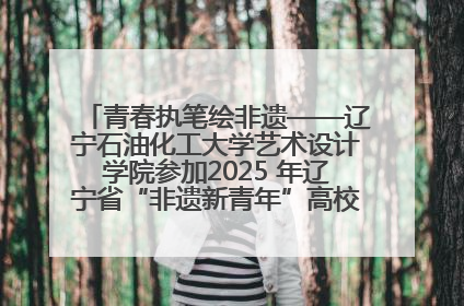 青春执笔绘非遗——辽宁石油化工大学艺术设计学院参加2025 年辽宁省“非遗新青年”高校优秀作品推荐活动