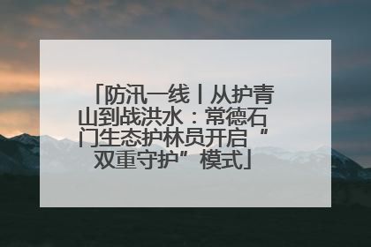 防汛一线丨从护青山到战洪水：常德石门生态护林员开启“双重守护”模式