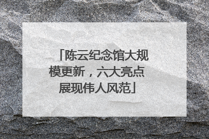 陈云纪念馆大规模更新，六大亮点展现伟人风范