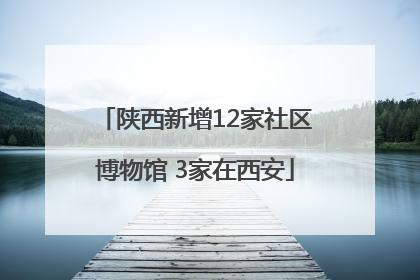 陕西新增12家社区博物馆 3家在西安