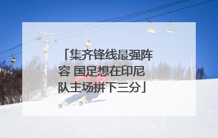 集齐锋线最强阵容 国足想在印尼队主场拼下三分